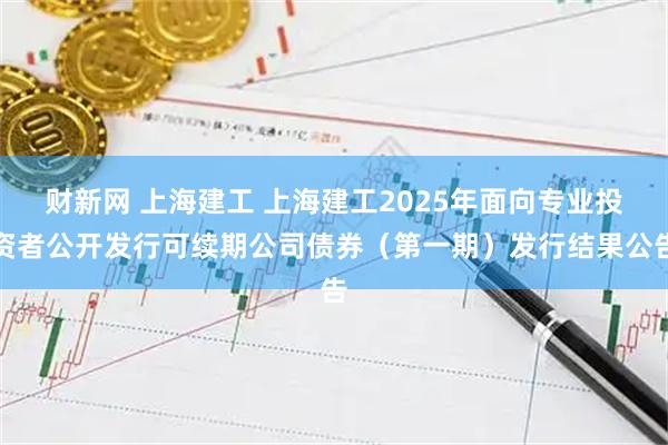 财新网 上海建工 上海建工2025年面向专业投资者公开发行可续期公司债券（第一期）发行结果公告
