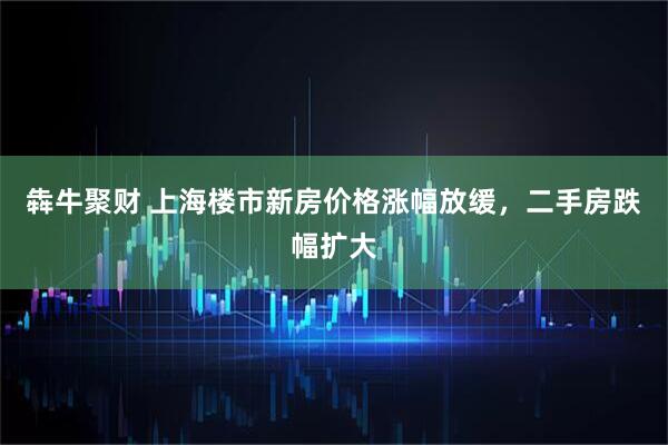 犇牛聚财 上海楼市新房价格涨幅放缓，二手房跌幅扩大