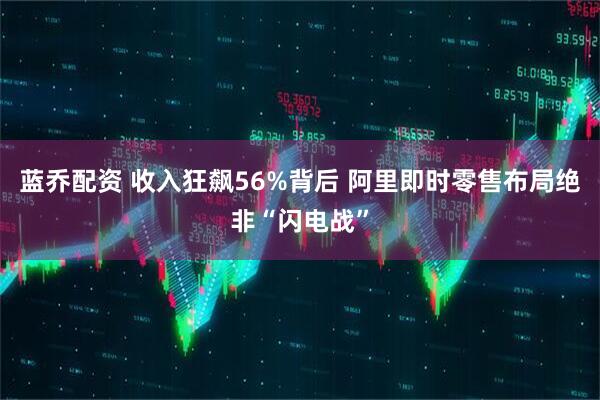 蓝乔配资 收入狂飙56%背后 阿里即时零售布局绝非“闪电战”