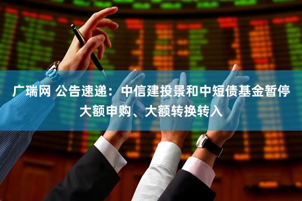 广瑞网 公告速递：中信建投景和中短债基金暂停大额申购、大额转换转入