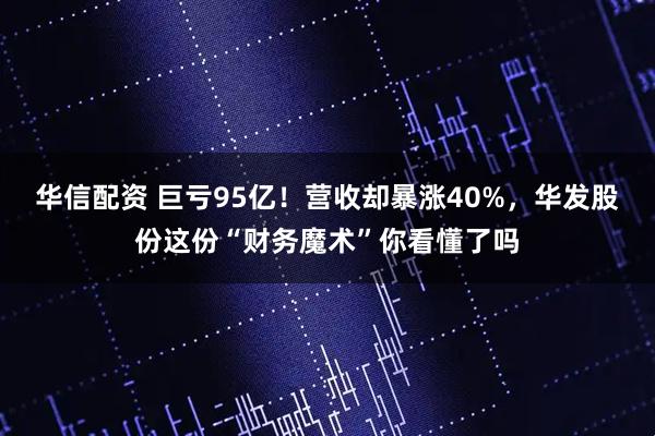 华信配资 巨亏95亿！营收却暴涨40%，华发股份这份“财务魔术”你看懂了吗
