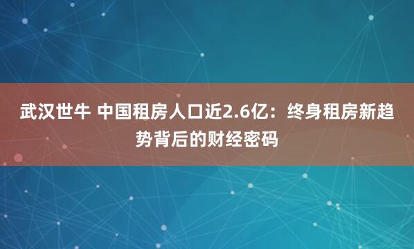武汉世牛 中国租房人口近2.6亿：终身租房新趋势背后的财经密码