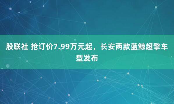 股联社 抢订价7.99万元起，长安两款蓝鲸超擎车型发布