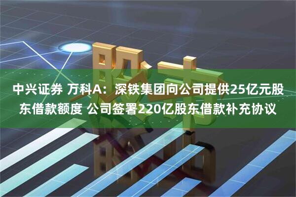 中兴证券 万科A：深铁集团向公司提供25亿元股东借款额度 公司签署220亿股东借款补充协议