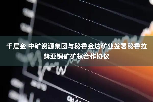 千层金 中矿资源集团与秘鲁金达矿业签署秘鲁拉赫亚铜矿矿权合作协议