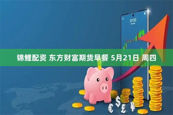 锦鲤配资 东方财富期货早餐 5月21日 周四