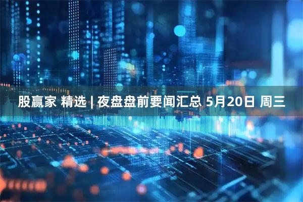 股赢家 精选 | 夜盘盘前要闻汇总 5月20日 周三