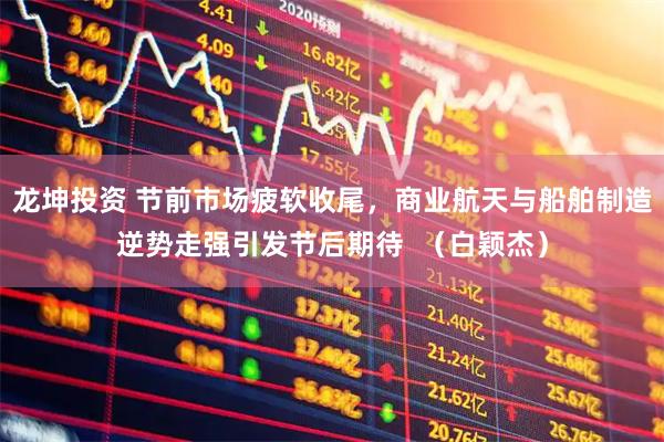 龙坤投资 节前市场疲软收尾，商业航天与船舶制造逆势走强引发节后期待  （白颖杰）