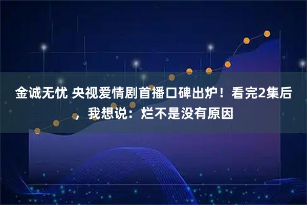 金诚无忧 央视爱情剧首播口碑出炉！看完2集后，我想说：烂不是没有原因
