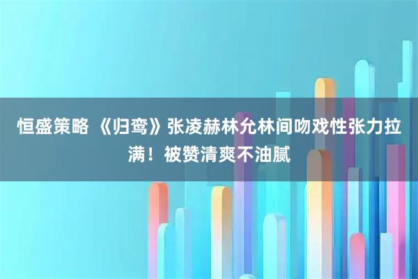 恒盛策略 《归鸾》张凌赫林允林间吻戏性张力拉满！被赞清爽不油腻