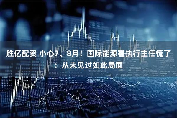 胜亿配资 小心7、8月！国际能源署执行主任慌了：从未见过如此局面