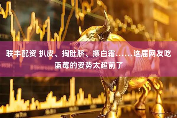 联丰配资 扒皮、掏肚脐、擦白霜……这届网友吃蓝莓的姿势太超前了